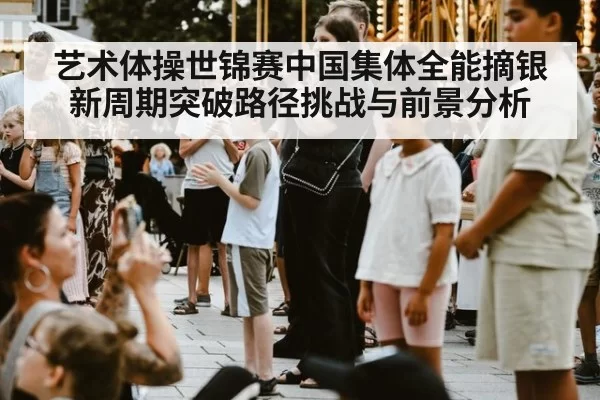 艺术体操世锦赛中国集体全能摘银新周期突破路径挑战与前景分析